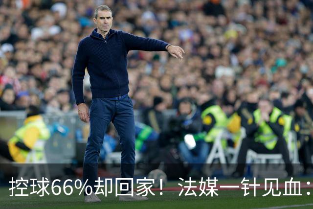 控球66%却回家！法媒一针见血：法国队输在了最致命的一环