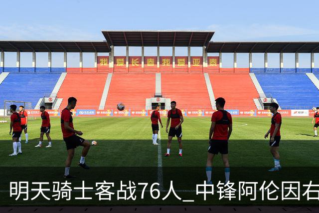 明天骑士客战76人 中锋阿伦因右膝髌腱病出战成疑