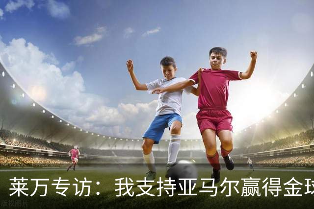 莱万专访：我支持亚马尔赢得金球，我很享受看奥利塞的比赛