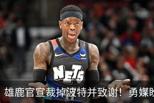 雄鹿官宣裁掉波特并致谢！勇媒盼邓利维出手 金州15+3名单裁谁呢？