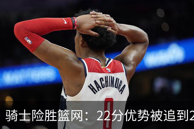 骑士险胜篮网：22分优势被追到2分，哈登8中1暴露争冠隐患